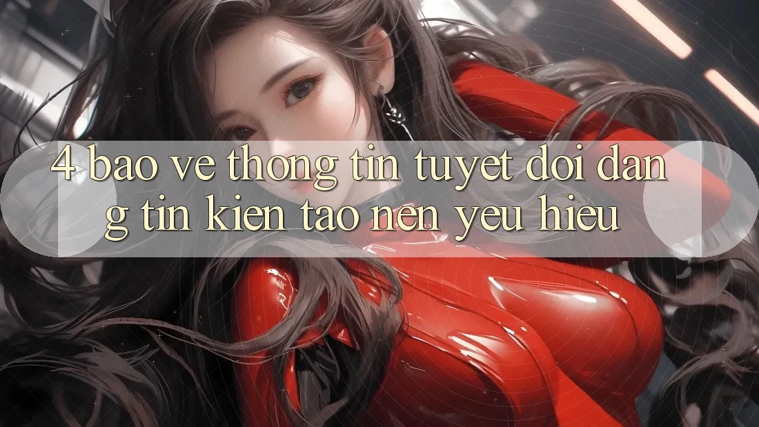 4. Bảo vệ thông tin Tuyệt Đối – Đáng tin Kiến tạo Nên Yêu Hiệu