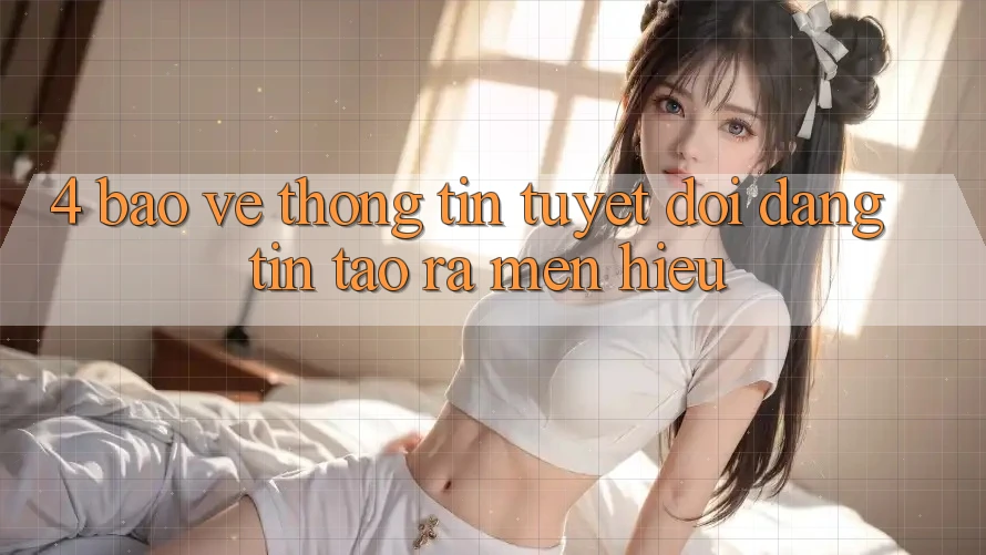4. Bảo vệ thông tin Tuyệt Đối – Đáng tin Tạo ra Mến Hiệu