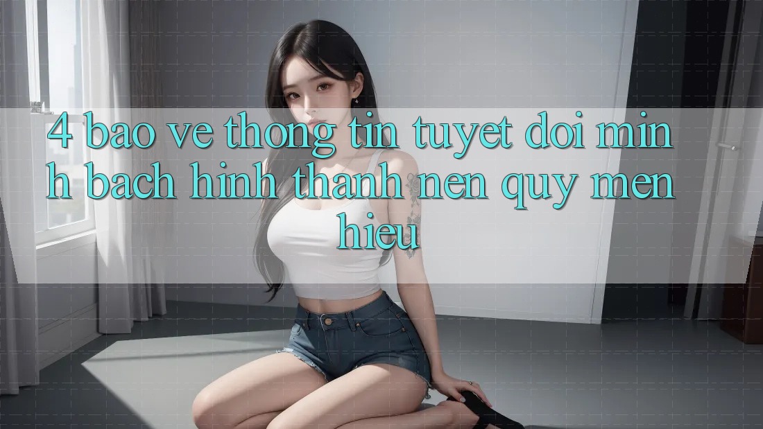 4. Bảo vệ thông tin Tuyệt Đối – Minh bạch Hình thành Nên Quý mến Hiệu