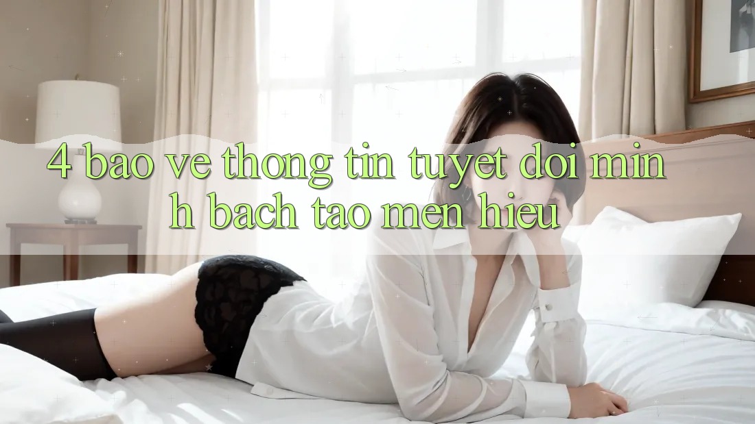 4. Bảo vệ thông tin Tuyệt Đối – Minh bạch Tạo Mến Hiệu