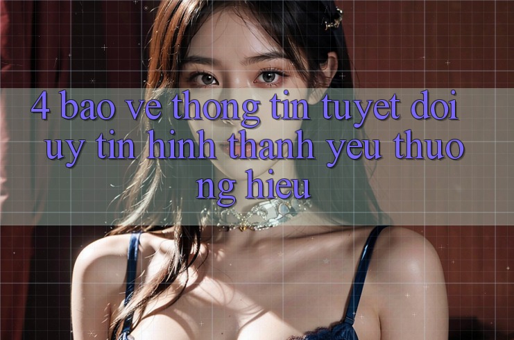 4. Bảo vệ thông tin Tuyệt Đối – Uy Tín Hình thành Yêu thương Hiệu
