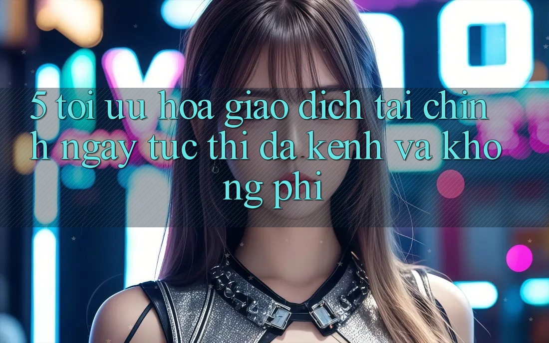 5. Tối Ưu Hóa Giao Dịch Tài Chính: Ngay tức thì, Đa Kênh Và Không Phí