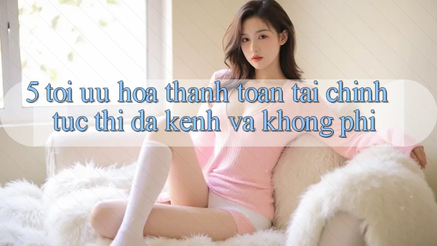 5. Tối Ưu Hóa Thanh toán Tài Chính: Tức thì, Đa Kênh Và Không Phí