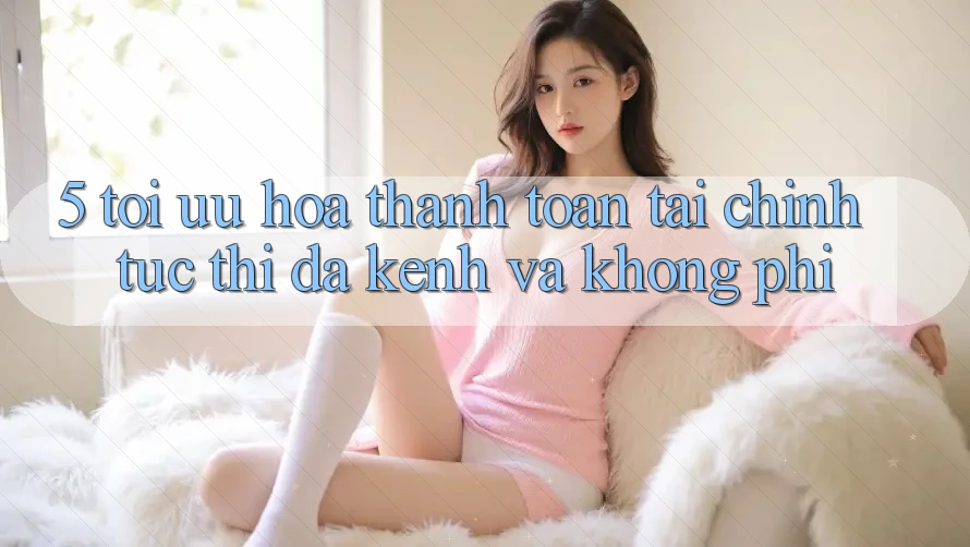 5. Tối Ưu Hóa Thanh toán Tài Chính: Tức thì, Đa Kênh Và Không Phí