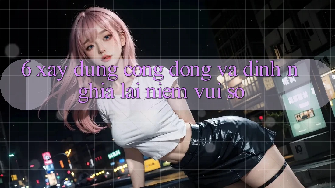 6. Xây Dựng Cộng Đồng Và Định Nghĩa Lại “Niềm Vui Số”