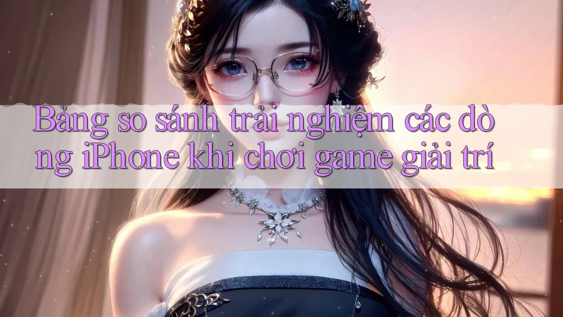 Bảng so sánh trải nghiệm các dòng iPhone khi chơi game giải trí