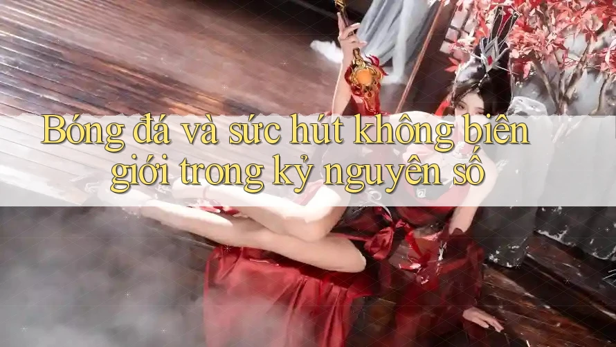 Bóng đá và sức hút không biên giới trong kỷ nguyên số