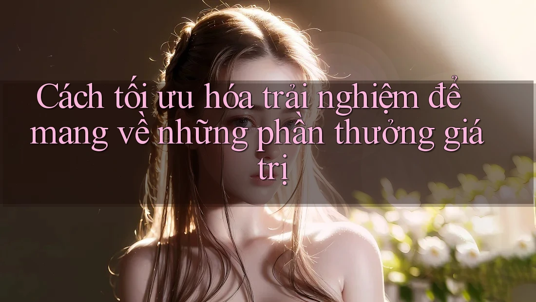 Cách tối ưu hóa trải nghiệm để mang về những phần thưởng giá trị