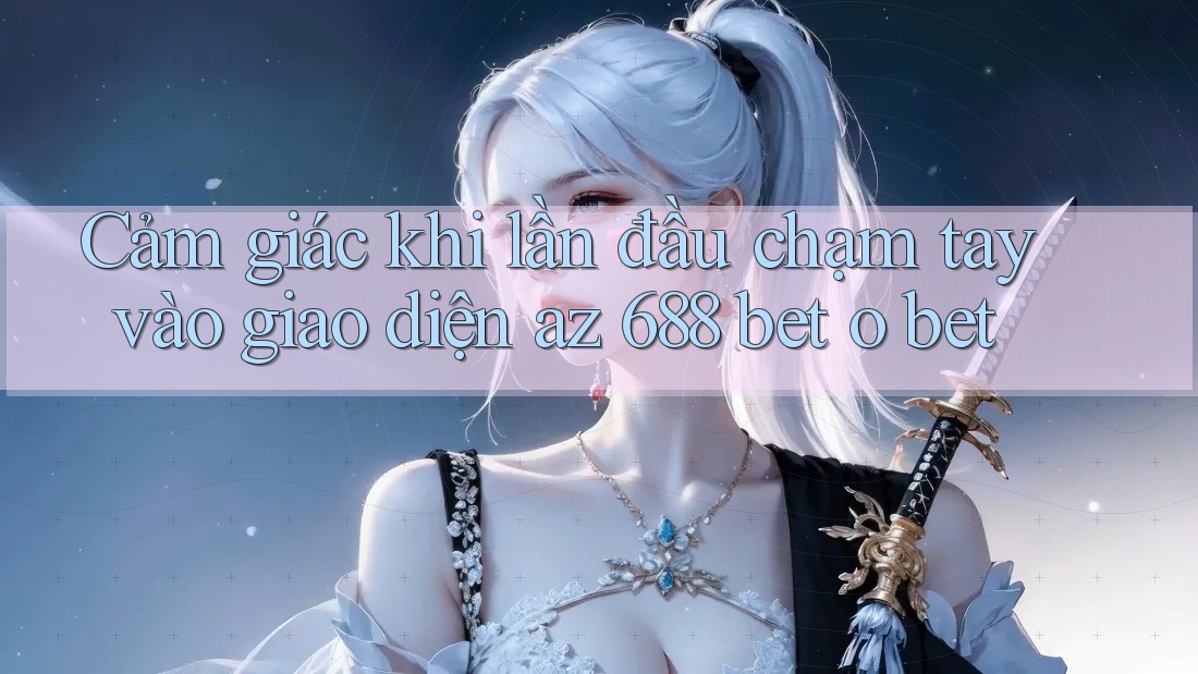 Cảm giác khi lần đầu chạm tay vào giao diện az 688 bet o bet