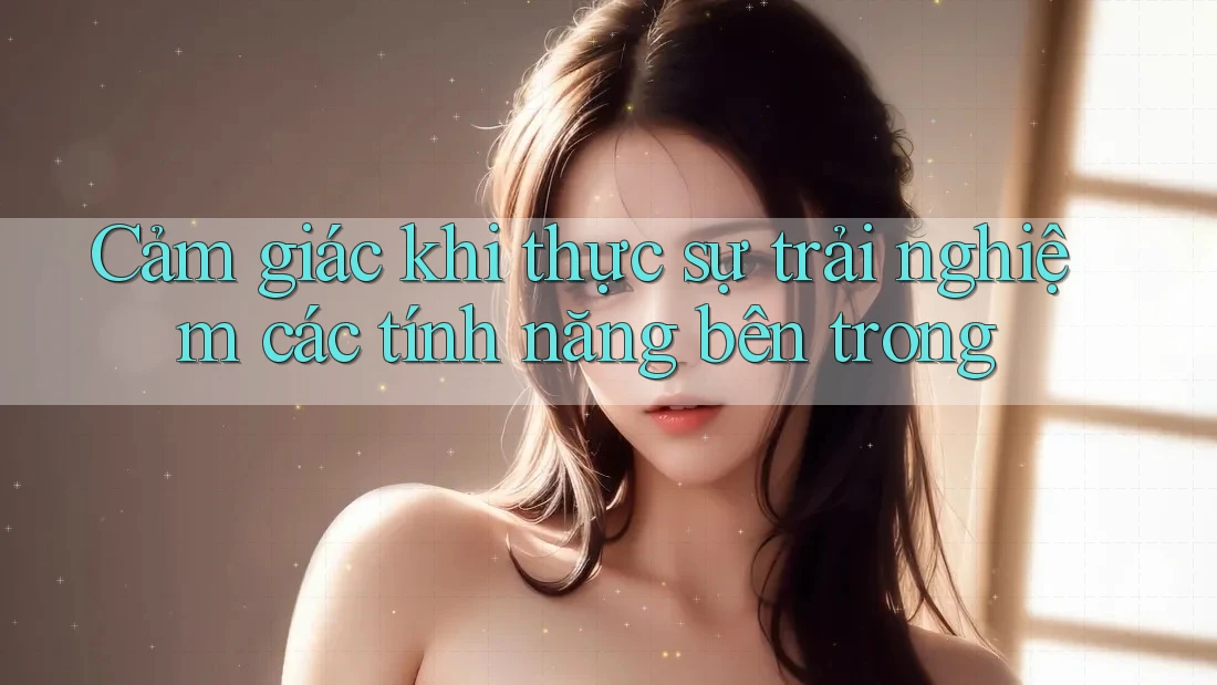 Cảm giác khi thực sự trải nghiệm các tính năng bên trong