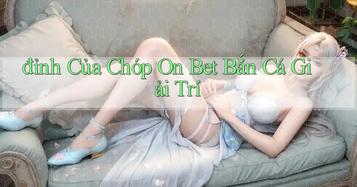 đỉnh của chóp on bet bắn cá giải trí