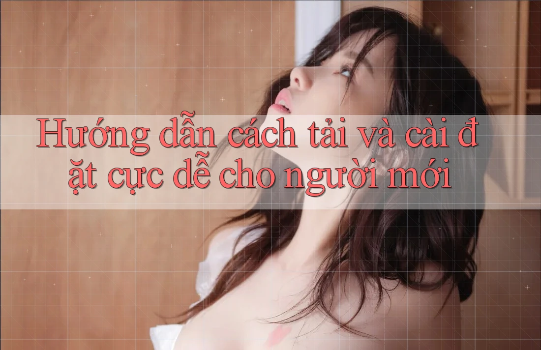 Hướng dẫn cách tải và cài đặt cực dễ cho người mới