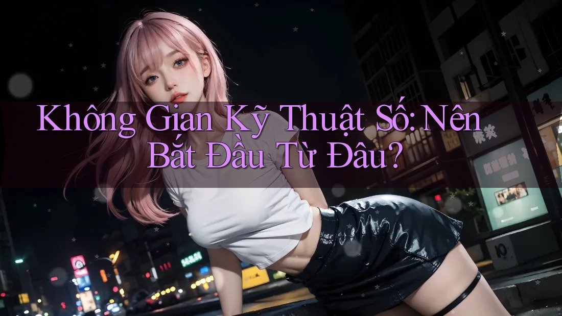 Không Gian Kỹ Thuật Số: Nên Bắt Đầu Từ Đâu?