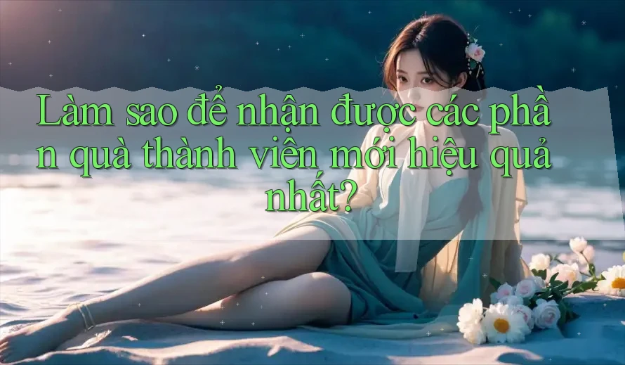 Làm sao để nhận được các phần quà thành viên mới hiệu quả nhất?