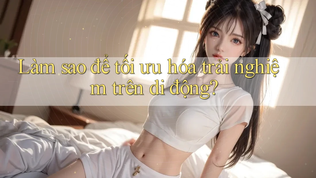 Làm sao để tối ưu hóa trải nghiệm trên di động?