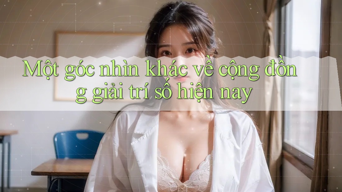 Một góc nhìn khác về cộng đồng giải trí số hiện nay