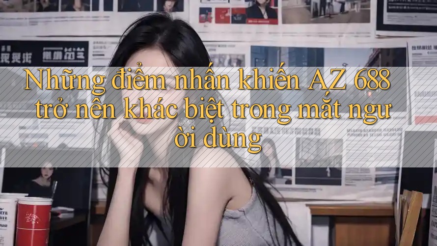 Những điểm nhấn khiến AZ 688 trở nên khác biệt trong mắt người dùng