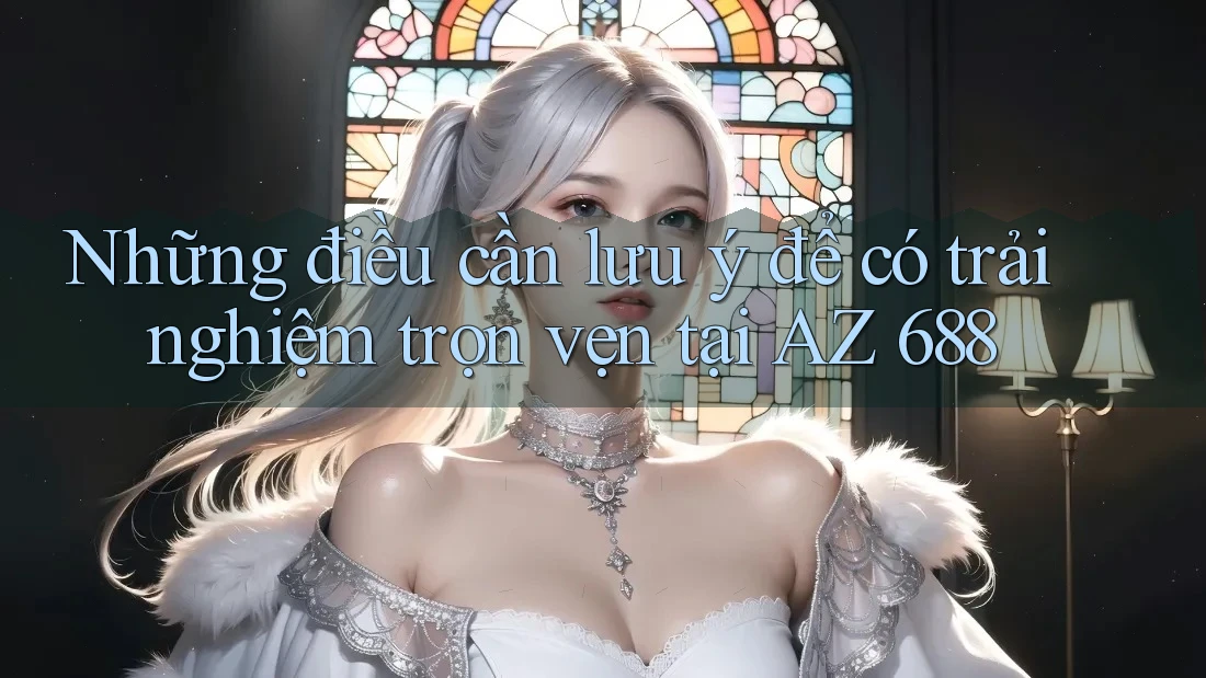 Những điều cần lưu ý để có trải nghiệm trọn vẹn tại AZ 688