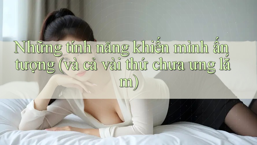 Những tính năng khiến mình ấn tượng (và cả vài thứ chưa ưng lắm)