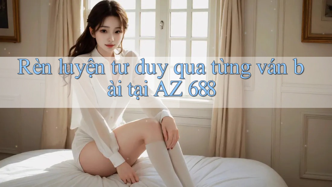 Rèn luyện tư duy qua từng ván bài tại AZ 688
