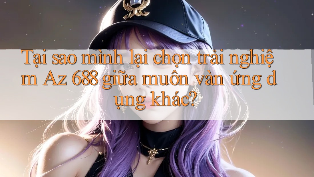 Tại sao mình lại chọn trải nghiệm Az 688 giữa muôn vàn ứng dụng khác?