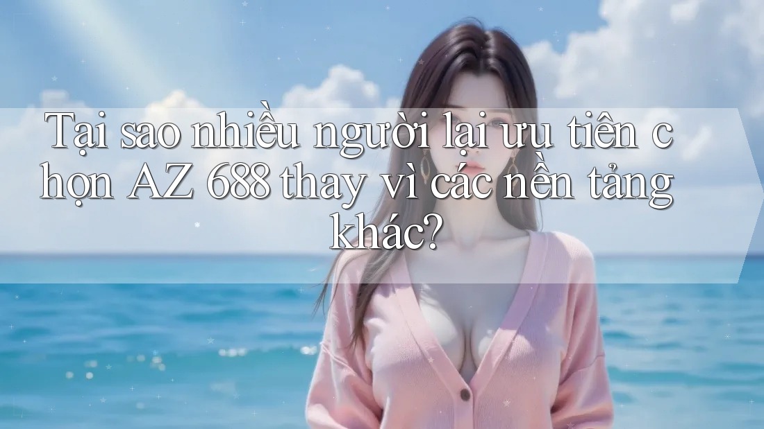 Tại sao nhiều người lại ưu tiên chọn AZ 688 thay vì các nền tảng khác?