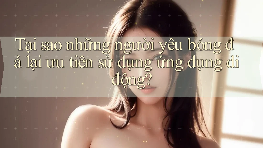 Tại sao những người yêu bóng đá lại ưu tiên sử dụng ứng dụng di động?