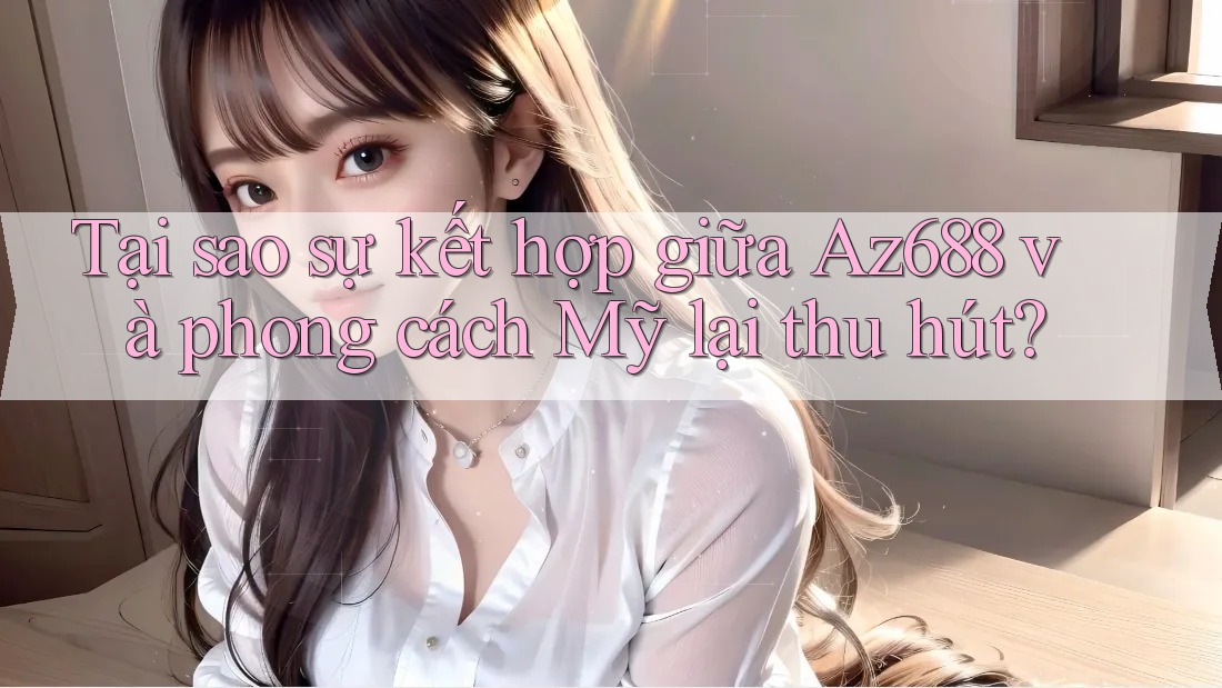 Tại sao sự kết hợp giữa Az688 và phong cách Mỹ lại thu hút?