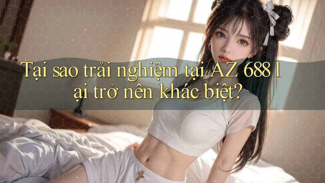 Tại sao trải nghiệm tại AZ 688 lại trở nên khác biệt?